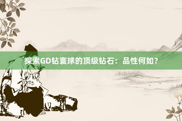 探索GD钻寰球的顶级钻石：品性何如？