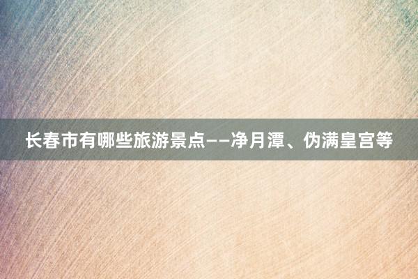 长春市有哪些旅游景点——净月潭、伪满皇宫等