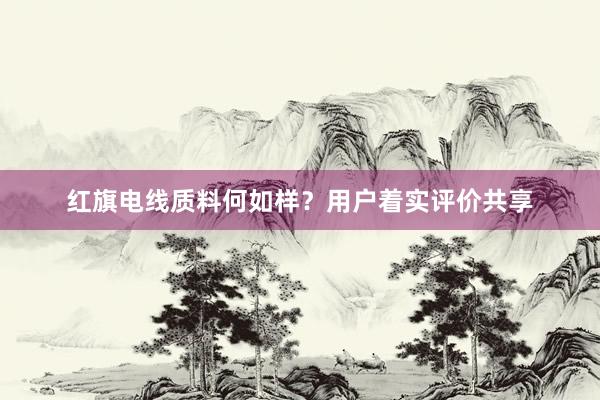 红旗电线质料何如样？用户着实评价共享