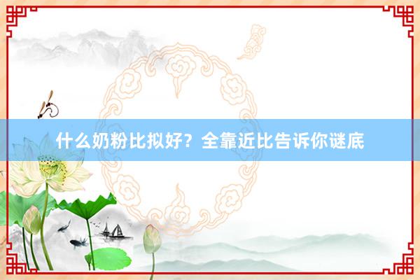 什么奶粉比拟好？全靠近比告诉你谜底