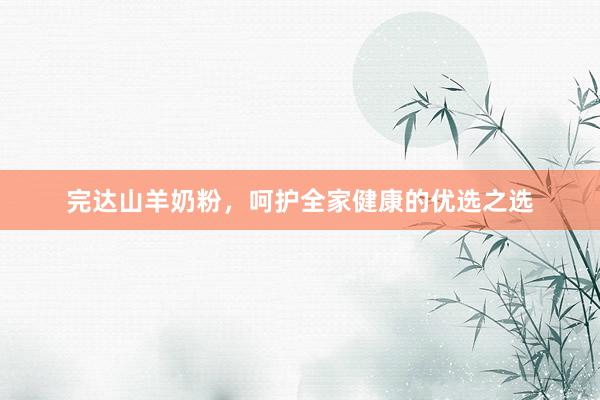 完达山羊奶粉，呵护全家健康的优选之选